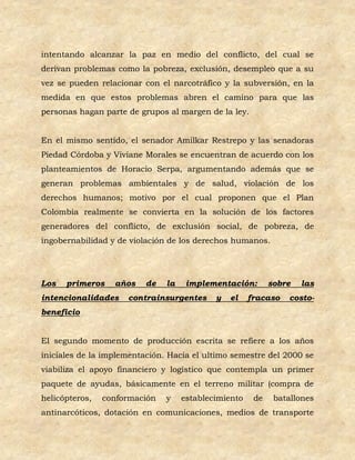 intentando alcanzar la paz en medio del conflicto, del cual se
derivan problemas como la pobreza, exclusión, desempleo que a su
vez se pueden relacionar con el narcotráfico y la subversión, en la
medida en que estos problemas abren el camino para que las
personas hagan parte de grupos al margen de la ley.


En el mismo sentido, el senador Amilkar Restrepo y las senadoras
Piedad Córdoba y Viviane Morales se encuentran de acuerdo con los
planteamientos de Horacio Serpa, argumentando además que se
generan problemas ambientales y de salud, violación de los
derechos humanos; motivo por el cual proponen que el Plan
Colombia realmente se convierta en la solución de los factores
generadores del conflicto, de exclusión social, de pobreza, de
ingobernabilidad y de violación de los derechos humanos.




Los   primeros    años    de   la    implementación:        sobre   las
intencionalidades    contrainsurgentes      y   el    fracaso   costo-
beneficio


El segundo momento de producción escrita se refiere a los años
iniciales de la implementación. Hacia el ultimo semestre del 2000 se
viabiliza el apoyo financiero y logístico que contempla un primer
paquete de ayudas, básicamente en el terreno militar (compra de
helicópteros,   conformación   y    establecimiento    de    batallones
antinarcóticos, dotación en comunicaciones, medios de transporte
 