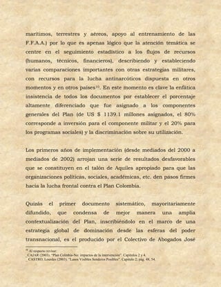 marítimos, terrestres y aéreos, apoyo al entrenamiento de las
F.F.A.A.) por lo que es apenas lógico que la atención temática se
centre en el seguimiento estadístico a los flujos de recursos
(humanos, técnicos, financieros), describiendo y estableciendo
varias comparaciones importantes con otras estrategias militares,
con recursos para la lucha antinarcóticos dispuesta en otros
momentos y en otros países10. En este momento es clave la enfática
insistencia de todos los documentos por establecer el porcentaje
altamente diferenciado que fue asignado a los componentes
generales del Plan (de US $ 1139.1 millones asignados, el 80%
corresponde a inversión para el componente militar y el 20% para
los programas sociales) y la discriminación sobre su utilización.


Los primeros años de implementación (desde mediados del 2000 a
mediados de 2002) arrojan una serie de resultados desfavorables
que se constituyen en el talón de Aquiles apropiado para que las
organizaciones políticas, sociales, académicas, etc. den pasos firmes
hacia la lucha frontal contra el Plan Colombia.


Quizás         el     primer         documento             sistemático,            mayoritariamente
difundido,           que       condensa            de      mejor         manera          una   amplia
contextualización del Plan, inscribiéndolo en el marco de una
estrategia global de dominación desde las esferas del poder
transnacional, es el producido por el Colectivo de Abogados José
10
  Al respecto revisar:
_CAJAR (2003). “Plan Colmbia-No: impactos de la intervención”. Capitulos 2 y 4.
_ CASTRO, Lourdes (2003). “Lasos Visibles Senderos Posibles”. Capitulo 2; pág. 48, 54.
 