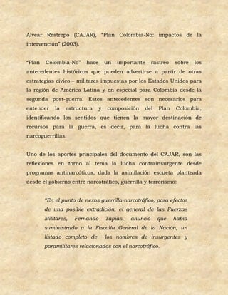Alvear Restrepo (CAJAR), “Plan Colombia-No: impactos de la
intervención” (2003).


“Plan   Colombia-No”     hace       un   importante     rastreo   sobre   los
antecedentes históricos que pueden advertirse a partir de otras
estrategias cívico – militares impuestas por los Estados Unidos para
la región de América Latina y en especial para Colombia desde la
segunda post-guerra. Estos antecedentes son necesarios para
entender    la   estructura     y   composición    del    Plan     Colombia,
identificando los sentidos que tienen la mayor destinación de
recursos para la guerra, es decir, para la lucha contra las
narcoguerrillas.


Uno de los aportes principales del documento del CAJAR, son las
reflexiones en torno al tema la lucha contrainsurgente desde
programas antinarcóticos, dada la asimilación escueta planteada
desde el gobierno entre narcotráfico, guerrilla y terrorismo:


        “En el punto de nexos guerrilla-narcotráfico, para efectos
        de una posible extradición, el general de las Fuerzas
        Militares,   Fernando       Tapias,   anunció     que     había
        suministrado a la Fiscalía General de la Nación, un
        listado completo de         los nombres de insurgentes y
        paramilitares relacionados con el narcotráfico.
 