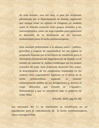 En esta ocasión, una vez mas, el país fue certificado
      plenamente por el Departamento de Estado, organismo
      que incluyó entre su informe al Congreso un análisis
      sobre la relación existente entre grupos armados y los
      narcotraficantes, como vía mas expedita para posicionar
      la   discusión     de   la   destinación    de    los    recursos
      antinarcóticos para la lucha contrainsurgente.


      Este concepto [refiriéndose a la alianza narco – política,
      guerrillas y negocio de narcotráfico] tal vez explica la
      propuesta lanzada por el secretario de Asistencia para el
      Hemisferio Occidental del Departamento de Estado, en el
      sentido de negociar la política antidrogas con los grupos
      armados del país. Esta propuesta demostró tres cosas:
      la desestimación de los campesinos implicados en los
      cultivos como negociadores legítimos en el plano de la
      lucha     antinarcóticos;        segundo,         el     carácter
      eminentemente político de las fumigaciones y, tercero, el
      viraje   discursivo      que     tomaría     la        <<ayuda>>
      Norteamérica y que se concretaría bajo el gobierno de
      Uribe Vélez.
                                        (CAJAR, 2003: pág 55-58)


Los atentados del 11 de septiembre se constituyen en un
espaldarazo para la radicalización de       la lucha contrainsurgente,
ahora narcoguerrillas.
 