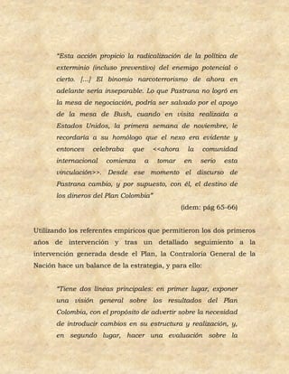 “Esta acción propicio la radicalización de la política de
       exterminio (incluso preventivo) del enemigo potencial o
       cierto. […] El binomio narcoterrorismo de ahora en
       adelante sería inseparable. Lo que Pastrana no logró en
       la mesa de negociación, podría ser salvado por el apoyo
       de la mesa de Bush, cuando en visita realizada a
       Estados Unidos, la primera semana de noviembre, le
       recordaría a su homólogo que el nexo era evidente y
       entonces   celebraba    que       <<ahora    la   comunidad
       internacional   comienza      a    tomar    en    serio   esta
       vinculación>>. Desde ese momento el discurso de
       Pastrana cambio, y por supuesto, con él, el destino de
       los dineros del Plan Colombia”
                                                   (idem: pág 65-66)


Utilizando los referentes empíricos que permitieron los dos primeros
años de intervención y tras un detallado seguimiento a la
intervención generada desde el Plan, la Contraloría General de la
Nación hace un balance de la estrategia, y para ello:


       “Tiene dos líneas principales: en primer lugar, exponer
       una visión general sobre los resultados del Plan
       Colombia, con el propósito de advertir sobre la necesidad
       de introducir cambios en su estructura y realización, y,
       en segundo lugar, hacer una evaluación sobre la
 