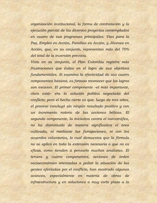 organización institucional, la forma de contratación y la
ejecución parcial de los diversos proyectos contemplados
en cuatro de sus programas principales: Vías para la
Paz, Empleo en Acción, Familias en Acción, y Jóvenes en
Acción, que, en su conjunto, representan más del 70%
del total de la inversión prevista.
Visto en su conjunto, el Plan Colombia registra más
frustraciones que éxitos en el logro de sus objetivos
fundamentales. Si examina la efectividad de sus cuatro
componentes básicos, es forzoso reconocer que los logros
son escasos. El primer componente –el más importante,
claro está– era la solución política negociada del
conflicto; pero el hecho cierto es que, luego de tres años,
el proceso concluyó sin ningún resultado positivo y con
un incremento notorio de las acciones bélicas. El
segundo componente, la iniciativa contra el narcotráfico,
no ha disminuido de manera significativa el área
cultivada, ni mediante las fumigaciones, ni con los
acuerdos voluntarios, lo cual demuestra que la fórmula
no se aplicó en toda la extensión necesaria o que no es
eficaz, como tienden a pensarlo muchos analistas. El
tercero   y cuarto componentes,       acciones de    orden
socioeconómico orientadas a paliar la situación de las
gentes afectadas por el conflicto, han mostrado algunos
avances,   especialmente     en   materia   de   obras   de
infraestructura y en soluciones a muy corto plazo a la
 