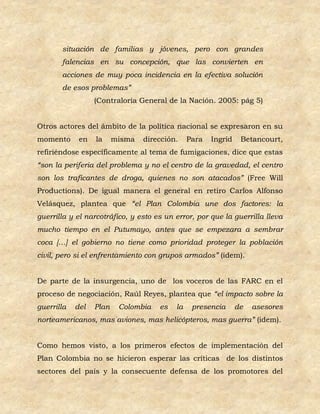 situación de familias y jóvenes, pero con grandes
       falencias en su concepción, que las convierten en
       acciones de muy poca incidencia en la efectiva solución
       de esos problemas”
                  (Contraloría General de la Nación. 2005: pág 5)


Otros actores del ámbito de la política nacional se expresaron en su
momento      en   la     misma   dirección.    Para   Ingrid    Betancourt,
refiriéndose específicamente al tema de fumigaciones, dice que estas
“son la periferia del problema y no el centro de la gravedad, el centro
son los traficantes de droga, quienes no son atacados” (Free Will
Productions). De igual manera el general en retiro Carlos Alfonso
Velásquez, plantea que “el Plan Colombia une dos factores: la
guerrilla y el narcotráfico, y esto es un error, por que la guerrilla lleva
mucho tiempo en el Putumayo, antes que se empezara a sembrar
coca […] el gobierno no tiene como prioridad proteger la población
civil, pero si el enfrentamiento con grupos armados” (idem).


De parte de la insurgencia, uno de los voceros de las FARC en el
proceso de negociación, Raúl Reyes, plantea que “el impacto sobre la
guerrilla   del   Plan    Colombia   es   la    presencia      de   asesores
norteamericanos, mas aviones, mas helicópteros, mas guerra” (idem).


Como hemos visto, a los primeros efectos de implementación del
Plan Colombia no se hicieron esperar las críticas de los distintos
sectores del país y la consecuente defensa de los promotores del
 