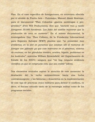 Plan. En el caso especifico de fumigaciones, en entrevista ofrecida
por el alcalde de Puerto Asis – Putumayo, Manuel Alzate Restrepo,
para el documental “Plan Colombia ¿guerra antidrogas o pro-
petróleo?” (Free Will Productions), dice que “durante mes y medio
fumigaron 30.000 hectáreas. Las fotos del satélite muestran que la
producción de coca se aumento”. En el mismo documental, la
investigadora Dra. Theo Colborn, de la Fundación Internacional
para Especies Salvajes (WWF) plantea que “se presentan mas
problemas en la piel en personas que estaban allí al momento de
fumigar con glifosato ya que este interviene en el páncreas, sistema
de encimas, en las glándulas tiroides, cerebro, hígado, problemas en
los testículos”, mientras William Brownsfield, del Departamento de
Estado de los EEUU, asegura que “no hay ninguna evidencia
científica en que se compruebe esto, que sea creíble” (idem).


Dos elementos centrales captan la atención de este momento: la
desviación   del   la   lucha    antinarcóticos   hacia    una    lucha
contrainsurgente; y las falencias y desaciertos en la implementación
de este tipo de practicas cívico militares para dirimir el conflicto, es
decir, el fracaso rotundo tanto de la estrategia militar como de los
programas sociales.
 