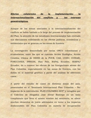 Efectos     colaterales         de       la      implementación:        la
internacionalización      del        conflicto    y     los      intereses
geoestratégicos.


Aunque de los temas asociados a la internacionalización del
conflicto se había hablado a lo largo del proceso de implementación
del Plan, la atención de los estudiosos internacionales han centrado
sus discusiones enfatizando en los efectos políticos, económicos y
ambientales que se generan en las zonas de frontera.


La investigación desarrollada por varias ONG’s colombianas y
ecuatorianas, entre las que se cuentan Acción Ecológica, Acción
Creativa, Clínica de DDHH de la PUCE, CAS, CDHU, CONAIE,
FORCCOFES,     INREDH,     Plan       País,   RAPAL   Ecuador,    SERPAJ
Ecuador, da a conocer los efectos de las fumigaciones aéreas del
Plan Colombia, especialmente en las zonas de frontera, con los
daños en el material genético a partir del análisis de diferentes
casos.


A partir del estudio de casos en distintas zonas del país,
presentados en el “Seminario Internacional Plan Colombia – No:
impactos de la intervención. PLAN COLOMBIA HOY” y recogidos por
el Colectivo de Abogados José Alvear Restrepo en un texto
compilatorio que lleva el mismo nombre del seminario, se ofrece
muchos elementos de juicio adicionales en torno a los impactos
desfavorables del Plan Colombia en materia de recuperación
 