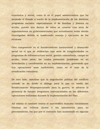 económica y social, como lo es el papel asistencialista que ha
asumido el Estado a través de la implementación de los distintos
programas sociales, especialmente el de familias y jóvenes en
acción, puesto que dentro de estos se crearon una serie de
organizaciones no gubernamentales que actualmente están siendo
investigadas debido al inadecuado manejo y ejecución de los
recursos.


Otro componente es el fortalecimiento institucional y desarrollo
social en el que se evidencian una serie de irregularidades en
programas de infraestructura social, gestión comunitaria, campo en
acción, entre otros, los cuales presentan problemas en su
formulación y coordinación en su implementación, generando que
sus   operaciones    sean    ineficientes,    como    en el   caso   de   la
erradicación voluntaria.


De otro lado, mientras que la negociación política del conflicto
armado se da desde el diálogo para la paz en medio del
fortalecimiento desproporcionado para la guerra, se advierte la
presencia de fuerzas irregulares internacionales en las diferentes
operaciones realizadas durante la implementación del Plan.


Así mismo el combate contra el narcotráfico buscaba inicialmente
eliminar    los   cultivos   ilícitos   y    los   laboratorios   para    su
procesamiento, los que por el contrario han aumentado en algunas
 