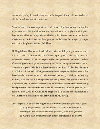 zonas del país, lo cual demuestra la imposibilidad de controlar el
efecto de relocalización de estos.


Para hablar de estos aspectos en el caso colombiano, cabe citar los
impactos del Plan Colombia en las diferentes regiones del país,
dentro de ellas el Magdalena Medio y la Sierra Nevada de Santa
Marta como referentes en los que se visibilizan de mayor y mejor
medida la implementación del Plan.


El Magdalena Medio, ubicado al nororiente del país y caracterizado
por un alto número de conflictos que giran alrededor de su
economía (como lo es la explotación de petróleo, minería, palma
africana, ganadería y narcotráfico) ha visto un agravamiento de su
situación a partir de la implementación del Plan Colombia durante
el 2003 e inicios del 2004, presentándose mayores violaciones a los
derechos humanos en razón del control político, social, económico y
militar, además de los desplazamientos y desapariciones mediante
el ejercicio de la fuerza, asesinatos selectivos, amenazas, torturas y
fumigaciones indiscriminadas en el territorio; motivo por el cual
para el año 2003 el CREDHOS registra 513 casos de violaciones a
los DDHH e infracciones al DIH (CREDHOS, 2003).


Con respecto a estas, las organizaciones campesinas plantean que:
       “Las fumigaciones indiscriminadas han fortalecido la
       estrategia del desplazamiento forzado, son una política
       de fuerza que complementan otras estrategias de guerra
 