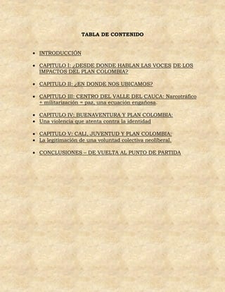 TABLA DE CONTENIDO


 INTRODUCCIÓN

 CAPITULO I: ¿DESDE DONDE HABLAN LAS VOCES DE LOS
  IMPACTOS DEL PLAN COLOMBIA?

 CAPITULO II: ¿EN DONDE NOS UBICAMOS?

 CAPITULO III: CENTRO DEL VALLE DEL CAUCA: Narcotráfico
  + militarización = paz, una ecuación engañosa.

 CAPITULO IV: BUENAVENTURA Y PLAN COLOMBIA:
 Una violencia que atenta contra la identidad

 CAPITULO V: CALI, JUVENTUD Y PLAN COLOMBIA:
 La legitimación de una voluntad colectiva neoliberal.

 CONCLUSIONES – DE VUELTA AL PUNTO DE PARTIDA
 