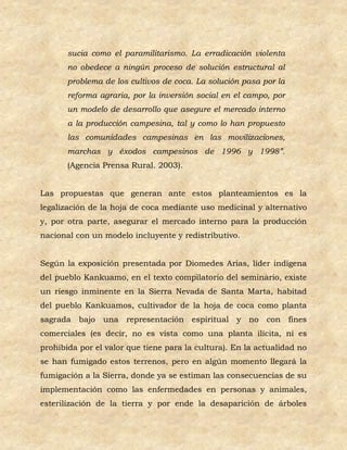 sucia como el paramilitarismo. La erradicación violenta
       no obedece a ningún proceso de solución estructural al
       problema de los cultivos de coca. La solución pasa por la
       reforma agraria, por la inversión social en el campo, por
       un modelo de desarrollo que asegure el mercado interno
       a la producción campesina, tal y como lo han propuesto
       las comunidades campesinas en las movilizaciones,
       marchas y éxodos campesinos de 1996 y 1998”.
       (Agencia Prensa Rural. 2003).


Las propuestas que generan ante estos planteamientos es la
legalización de la hoja de coca mediante uso medicinal y alternativo
y, por otra parte, asegurar el mercado interno para la producción
nacional con un modelo incluyente y redistributivo.


Según la exposición presentada por Diomedes Arias, líder indígena
del pueblo Kankuamo, en el texto compilatorio del seminario, existe
un riesgo inminente en la Sierra Nevada de Santa Marta, habitad
del pueblo Kankuamos, cultivador de la hoja de coca como planta
sagrada bajo    una representación espiritual y no         con fines
comerciales (es decir, no es vista como una planta ilícita, ni es
prohibida por el valor que tiene para la cultura). En la actualidad no
se han fumigado estos terrenos, pero en algún momento llegará la
fumigación a la Sierra, donde ya se estiman las consecuencias de su
implementación como las enfermedades en personas y animales,
esterilización de la tierra y por ende la desaparición de árboles
 