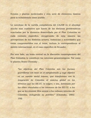 frutales y plantas medicinales y otra serie de elementos básicos
para la subsistencia como pueblo.


Lo novedoso de la cartilla compilatoria del CAJAR es el abordaje
mucho mas cualitativo que hacen de las distintas problemáticas
suscitadas por la dinámica desarrollada por el Plan Colombia en
cada   contexto   especifico,   recuperando   de   esta   manera    las
percepciones de los distintos actores, instancias y autoridades que
están comprometidos con el tema, incluso lo correspondiente al
ámbito internacional, en el caso especifico de Ecuador.


Por otro lado, un tema central en la discusión contemporánea del
Plan Colombia lo constituye los intereses geoestratégicos. Tal como
lo plantea Noam Chomsky :


       “los objetivos del Plan Colombia son las fuerzas
       guerrilleras con base en el campesinado y cuyo objetivo
       es un cambio social interno, que interferirían con la
       integración de Colombia al sistema global en los
       términos que los EE.UU. lo exigen; o sea, dominada por
       las elites vinculadas a los intereses de los EE.UU. a los
       que se les concede libre acceso a los valiosos recursos de
       Colombia, incluyendo su petróleo.” (Chomsky, 2002:
       100)
 