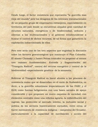 Desde luego, el factor resistencia que representa “la guerrilla mas
vieja del mundo” ante los designios de los intereses transnacionales
de un pequeño grupo de empresarios extranjeros, especialmente en
territorios del país donde se encuentran alojados gran cantidad de
recursos naturales, energéticos y de biodiversidad, seducen y
alientan a las multinacionales y al gobierno estadounidense a
buscar el control de dichos recursos, de tal forma que garanticen la
explotación indiscriminada de ellos.


Pero este sería uno de los tres aspectos que engloban la discusión
sobre los factores geoestratégicos que inmiscuye el Plan Colombia.
El mismo Chomsky y James Petras coinciden en proponer al menos
tres   razones   fundamentales:   Entrada   y   fragmentación    del
“Triangulo Radical”, control del recurso energético y control de la
biodiversidad –especialmente genética- de la amazonia.


Referirse al Triangulo Radical es hacer alusión a los procesos de
resistencia reales que se desarrollan en el norte de Sudamérica, es
decir, a la guerrilla colombiana (especialmente de las FARC y el
ELN) como fuerzas beligerantes con una bases sociales de apoyo
considerable y que proponen un nuevo esquema de sociedad, con
elementos centrales como una reforma agraria, la redistribución del
ingreso, las protección al mercado interno, la inclusión social y
política de los sectores históricamente excluidos, entre otros; al
fuerte movimiento de resistencia indígena – campesino del Ecuador,
particularmente a la capacidad de movilización y acción del
 