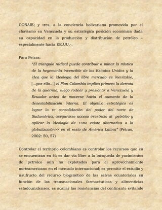 CONAIE; y tres, a la conciencia bolivariana promovida por el
chavismo en Venezuela y su estratégica posición económica dada
su capacidad en la producción y distribución de petróleo –
especialmente hacia EE.UU.-.


Para Petras:
       “El triangulo radical puede contribuir a minar la mística
       de la hegemonía invencible de los Estados Unidos y la
       idea que la ideología del libre mercado es inevitable,
       […por ello…] el Plan Colombia implica primero la derrota
       de la guerrilla, luego rodear y presionar a Venezuela y
       Ecuador antes de moverse hacia el aumento de la
       desestabilización interna. El objetivo estratégico es
       lograr la re consolidación del poder del norte de
       Sudamérica, asegurarse acceso irrestricto al petróleo y
       aplicar la ideología de <<no existe alternativa a la
       globalización>> en el resto de América Latina” (Petras,
       2002: 50, 57)


Controlar el territorio colombiano es controlar los recursos que en
se encuentran en él; es dar vía libre a la búsqueda de yacimientos
de   petróleo    aún    no   explotados   para   el     aprovechamiento
norteamericano en el mercado internacional; es permitir el estudio y
usufructo del recurso biogenético de las selvas ecuatoriales en
función   de    las   transnacionales   farmacéuticas    y   alimenticias
estadounidenses; es acallar las resistencias del continente evitando
 
