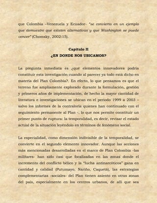 que Colombia –Venezuela y Ecuador- “se convierta en un ejemplo
que demuestre que existen alternativas y que Washington se puede
vencer” (Chomsky, 2002:15).


                            Capitulo II
                  ¿EN DONDE NOS UBICAMOS?


La pregunta inmediata es ¿qué elementos innovadores podría
constituir esta investigación cuando al parecer ya todo está dicho en
materia del Plan Colombia?. En efecto, lo que pensamos es que el
terreno fue ampliamente explorado durante la formulación, gestión
y primeros años de implementación, de hecho la mayor cantidad de
literatura e investigaciones se ubican en el periodo 1999 a 2003 –
salvo los informes de la contraloría quienes han continuado con el
seguimiento permanente al Plan -, lo que nos permite constituir un
primer punto de ruptura: la temporalidad, es decir, revisar el estado
actual de la situación leyéndolo en términos de fenómeno social.


La especialidad, como dimensión indivisible de la temporalidad, se
convierte en el segundo elemento innovador. Aunque las acciones
más mencionadas desarrolladas en el marco de Plan Colombia -las
militares- han sido casi que focalizadas en las zonas donde el
incremento del conflicto bélico y la “lucha antinarcóticos” gana en
cantidad y calidad (Putumayo, Nariño, Caquetá), las estrategias
complementarias -sociales- del Plan tienen asiento en otras zonas
del país, especialmente en los centros urbanos, de allí que sea
 