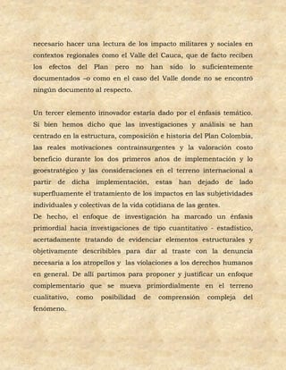 necesario hacer una lectura de los impacto militares y sociales en
contextos regionales como el Valle del Cauca, que de facto reciben
los   efectos    del    Plan   pero    no   han   sido   lo   suficientemente
documentados –o como en el caso del Valle donde no se encontró
ningún documento al respecto.


Un tercer elemento innovador estaría dado por el énfasis temático.
Si bien hemos dicho que las investigaciones y análisis se han
centrado en la estructura, composición e historia del Plan Colombia,
las reales motivaciones contrainsurgentes y la valoración costo
beneficio durante los dos primeros años de implementación y lo
geoestratégico y las consideraciones en el terreno internacional a
partir   de     dicha implementación,        estas   han dejado     de    lado
superfluamente el tratamiento de los impactos en las subjetividades
individuales y colectivas de la vida cotidiana de las gentes.
De hecho, el enfoque de investigación ha marcado un énfasis
primordial hacia investigaciones de tipo cuantitativo - estadístico,
acertadamente tratando de evidenciar elementos estructurales y
objetivamente describibles para dar al traste con la denuncia
necesaria a los atropellos y las violaciones a los derechos humanos
en general. De allí partimos para proponer y justificar un enfoque
complementario que se mueva primordialmente en el terreno
cualitativo,     como    posibilidad    de   comprensión       compleja    del
fenómeno.
 