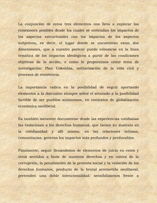 La conjunción de estos tres elementos nos lleva a explorar las
conexiones posibles desde los cuales se entiendan los impactos de
los aspectos estructurales con los impactos de los aspectos
subjetivos, es decir, el lugar donde se encuentran estas dos
dimensiones, que a nuestro parecer puede esbozarse en la línea
temática de los impactos ideológicos a partir de las condiciones
objetivas de la acción, o como lo proponemos como tema de
investigación: Plan Colombia, militarización de la vida civil y
procesos de resistencia.


La importancia radica en la posibilidad de seguir aportando
elementos a la discusión siempre sobre el atentado a la posibilidad
factible de ser pueblos autónomos, en contextos de globalización
económica neoliberal.


Es también menester documentar desde las experiencias cotidianas
las violaciones a los derechos humanos, que tienen su sustrato en
la   cotidianidad   y   allí   mismo,   en   las   relaciones   íntimas,
comunitarias, generan los impactos más profundos y perdurables.


Finalmente, seguir llenándonos de elementos de juicio en estos y
otros sentidos a favor de nuestros derechos y en contra de la
corrupción, la penalización de la protesta social y la violación de los
derechos humanos, producto de la brutal arremetida neoliberal,
pretenden una doble intencionalidad: sensibilizarnos frente a
 