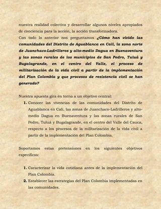 nuestra realidad colectiva y desarrollar algunos niveles apropiados
de conciencia para la acción, la acción transformadora.
Con todo lo anterior nos preguntamos ¿Cómo han vivido las
comunidades del Distrito de Aguablanca en Cali, la zona norte
de Juanchaco-Ladrilleros y alto-medio Dagua en Buenaventura
y las zonas rurales de los municipios de San Pedro, Tuluá y
Bugalagrande,     en    el   centro   del   Valle,   el   proceso    de
militarización de la vida civil a partir de la implementación
del Plan Colombia y que procesos de resistencia civil se han
generado?


Nuestra apuesta gira en torno a un objetivo central:
  1. Conocer las vivencias de las comunidades del Distrito de
     Aguablanca en Cali, las zonas de Juanchaco-Ladrilleros y alto-
     medio Dagua en Buenaventura y las zonas rurales de San
     Pedro, Tuluá y Bugalagrande, en el centro del Valle del Cauca,
     respecto a los procesos de la militarización de la vida civil a
     partir de la implementación del Plan Colombia.


Soportamos     estas   pretensiones   en    los   siguientes   objetivos
específicos:


  1. Caracterizar la vida cotidiana antes de la implementación del
     Plan Colombia.
  2. Establecer las estrategias del Plan Colombia implementadas en
     las comunidades.
 