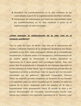 3. Identificar las transformaciones en la vida cotidiana de las
     comunidades a partir de la implementación del Plan Colombia.
  4. Caracterizar las valoraciones que hacen las comunidades sobre
     las transformaciones en su vida cotidiana a partir de la
     implementación de esas estrategias.




¿Cómo entender la militarización de la vida civil en el
contexto neoliberal?


Tras la caída del muro de Berlín como hito de la polarización del
mundo y referente empírico de la vertiginosa decadencia del bloque
socialista en los 80’s, como contraparte efectiva de la contradicción
economicista, el planeta asiste a la emergencia y posicionamiento de
un   modelo   global   de   dominación;   el   modelo   capitalista   se
reposiciona en el plano global como paradigma regente. Bajo una
nueva fase de acumulación a ultranza de las riquezas soportada en
la idea absoluta de Adam Smith “que la competencia privada libre de
regulaciones produce y distribuye mejor la riqueza que los mercados
controlados por los gobiernos” (Microsoft Corporation, Encarta
2005), los capitales privados traspasan las fronteras de sus Estados
y se expanden como un cáncer mundial que se ramifica en todos los
lugares de la tierra, cooptando todos los ámbitos de la vida e
imponiéndose como pensamiento único. El mundo se abre a un
frenesí descontrolado de mercados internacionales mucho más
salvaje que cualquier otra expresión capitalista de la historia y que
 