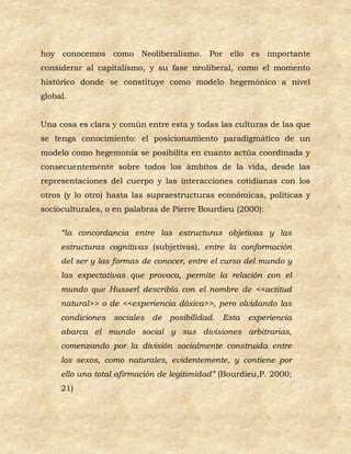 hoy conocemos como Neoliberalismo. Por ello es importante
considerar al capitalismo, y su fase neoliberal, como el momento
histórico donde se constituye como modelo hegemónico a nivel
global.


Una cosa es clara y común entre esta y todas las culturas de las que
se tenga conocimiento: el posicionamiento paradigmático de un
modelo como hegemonía se posibilita en cuanto actúa coordinada y
consecuentemente sobre todos los ámbitos de la vida, desde las
representaciones del cuerpo y las interacciones cotidianas con los
otros (y lo otro) hasta las supraestructuras económicas, políticas y
socioculturales, o en palabras de Pierre Bourdieu (2000):

     “la concordancia entre las estructuras objetivas y las
     estructuras cognitivas (subjetivas), entre la conformación
     del ser y las formas de conocer, entre el curso del mundo y
     las expectativas que provoca, permite la relación con el
     mundo que Husserl describía con el nombre de <<actitud
     natural>> o de <<experiencia dóxica>>, pero olvidando las
     condiciones sociales de posibilidad. Esta experiencia
     abarca el mundo social y sus divisiones arbitrarias,
     comenzando por la división socialmente construida entre
     los sexos, como naturales, evidentemente, y contiene por
     ello una total afirmación de legitimidad” (Bourdieu,P. 2000;
     21)
 