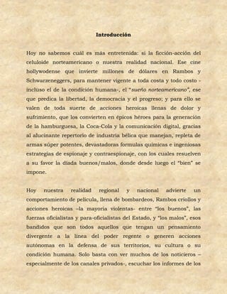 Introducción


Hoy no sabemos cuál es más entretenida: si la ficción-acción del
celuloide norteamericano o nuestra realidad nacional. Ese cine
hollywodense que invierte millones de dólares en Rambos y
Schwarzeneggers, para mantener vigente a toda costa y todo costo -
incluso el de la condición humana-, el “sueño norteamericano”, ese
que predica la libertad, la democracia y el progreso; y para ello se
valen de toda suerte de acciones heroicas llenas de dolor y
sufrimiento, que los convierten en épicos héroes para la generación
de la hamburguesa, la Coca-Cola y la comunicación digital, gracias
al alucinante repertorio de industria bélica que manejan, repleta de
armas súper potentes, devastadoras formulas químicas e ingeniosas
estrategias de espionaje y contraespionaje, con los cuales resuelven
a su favor la díada buenos/malos, donde desde luego el “bien” se
impone.


Hoy    nuestra    realidad    regional   y   nacional    advierte    un
comportamiento de película, llena de bombardeos, Rambos criollos y
acciones heroicas –la mayoría violentas- entre “los buenos”, las
fuerzas oficialistas y para-oficialistas del Estado, y “los malos”, esos
bandidos que son todos aquellos que tengan un pensamiento
divergente a la línea del poder regente o generen acciones
autónomas en la defensa de sus territorios, su cultura o su
condición humana. Solo basta con ver muchos de los noticieros –
especialmente de los canales privados-, escuchar los informes de los
 
