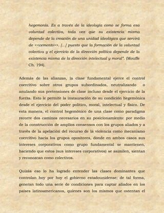 hegemonía. Es a través de la ideología como se forma esa
     voluntad colectiva, toda vez que su existencia misma
     depende de la creación de una unidad ideológica que servirá
     de <<cemento>>. […] puesto que la formación de la voluntad
     colectiva y el ejercicio de la dirección política depende de la
     existencia misma de la dirección intelectual y moral”. (Mouffe
     Ch. 194).


Además de las alianzas, la clase fundamental ejerce el control
coercitivo sobre otros grupos subordinados, neutralizando              o
anulando sus pretensiones de clase incluso desde el ejercicio de la
fuerza. Esto le permite la instauración de su condición hegemónica
desde el ejercicio del poder político, moral, intelectual y físico. De
esta manera, el control hegemónico de una clase como paradigma
recorre dos caminos necesarios en su posicionamiento: por medio
de la construcción de amplios consensos con los grupos aliados y a
través de la apelación del recurso de la violencia como mecanismo
coercitivo hacia los grupos opositores, donde en ambos casos sus
intereses corporativos como grupo fundamental se mantienen,
haciendo que estos (sus intereses corporativos) se asimilen, sientan
y reconozcan como colectivos.


Quizás eso lo ha logrado entender las clases dominantes que
controlan hoy por hoy el gobierno estadounidense; de tal forma,
generan todo una serie de condiciones para captar aliados en los
países latinoamericanos, quienes son los mismos que ostentan el
 