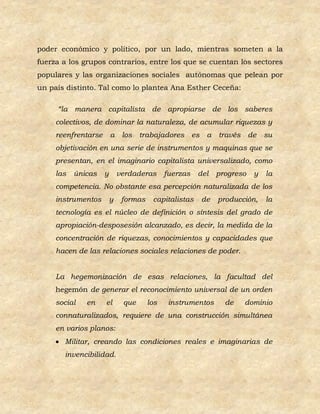 poder económico y político, por un lado, mientras someten a la
fuerza a los grupos contrarios, entre los que se cuentan los sectores
populares y las organizaciones sociales autónomas que pelean por
un país distinto. Tal como lo plantea Ana Esther Ceceña:

     “la manera capitalista de apropiarse de los saberes
     colectivos, de dominar la naturaleza, de acumular riquezas y
     reenfrentarse       a los      trabajadores es      a   través de      su
     objetivación en una serie de instrumentos y maquinas que se
     presentan, en el imaginario capitalista universalizado, como
     las   únicas    y       verdaderas      fuerzas   del   progreso   y   la
     competencia. No obstante esa percepción naturalizada de los
     instrumentos        y    formas    capitalistas    de   producción,    la
     tecnología es el núcleo de definición o síntesis del grado de
     apropiación-desposesión alcanzado, es decir, la medida de la
     concentración de riquezas, conocimientos y capacidades que
     hacen de las relaciones sociales relaciones de poder.


     La hegemonización de esas relaciones, la facultad del
     hegemón de generar el reconocimiento universal de un orden
     social   en     el       que      los    instrumentos     de   dominio
     connaturalizados, requiere de una construcción simultánea
     en varios planos:
      Militar, creando las condiciones reales e imaginarias de
       invencibilidad.
 