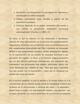  Económico, constituyéndose en paradigma de referencia y
       sancionador en última instancia.
      Político, colocándose como hacedor y árbitro de las
       decisiones mundiales.
      Cultural, haciendo de la propia concepción del mundo y
       sus    valores   la   perspectiva   civilizadora   reconocida
       universalmente” (Ceceña, A. 2003; 31)


De facto, lo que se advierte es una intrincada y simultanea
relación de estas dimensiones en el ejercicio del posicionamiento
hegemónico, situación que es bastante obvia si consideramos los
dos componentes primordiales del Plan Colombia: su estrategia
Militar y sus componentes sociales; ambos íntimamente ligados
en la construcción de un modelo de sociedad funcional a los
preceptos del regente, es decir, a la fórmula mágica propuesta
por los dos últimos gobiernos colombianos: con seguridad hay
inversiones, con inversiones hay empleo, educación, salud, con
estos elementos hay calidad de vida. Para que haya seguridad
hay que acabar con el narcotráfico, y para ello se utilizaran los
medios que sean necesarios.


En el terreno analítico, lo que la retórica y la acción instan es a la
construcción de un sistema social donde la estabilidad societal sea
producto de la preservación a ultranza del orden y la seguridad –
desde luego el orden y la seguridad del capital y sus agentes-, que
se logra ejerciendo un control asimétrico de un recurso socialmente
 