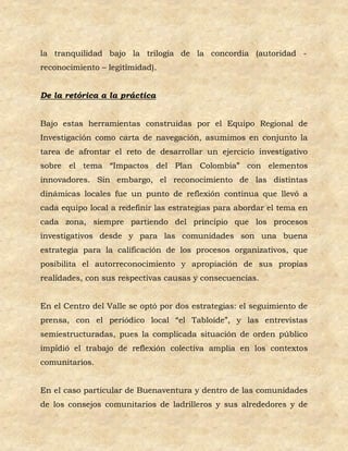 la tranquilidad bajo la trilogía de la concordia (autoridad -
reconocimiento – legitimidad).


De la retórica a la práctica


Bajo estas herramientas construidas por el Equipo Regional de
Investigación como carta de navegación, asumimos en conjunto la
tarea de afrontar el reto de desarrollar un ejercicio investigativo
sobre el tema “Impactos del Plan Colombia” con elementos
innovadores. Sin embargo, el reconocimiento de las distintas
dinámicas locales fue un punto de reflexión continua que llevó a
cada equipo local a redefinir las estrategias para abordar el tema en
cada zona, siempre partiendo del principio que los procesos
investigativos desde y para las comunidades son una buena
estrategia para la calificación de los procesos organizativos, que
posibilita el autorreconocimiento y apropiación de sus propias
realidades, con sus respectivas causas y consecuencias.


En el Centro del Valle se optó por dos estrategias: el seguimiento de
prensa, con el periódico local “el Tabloide”, y las entrevistas
semiestructuradas, pues la complicada situación de orden público
impidió el trabajo de reflexión colectiva amplia en los contextos
comunitarios.


En el caso particular de Buenaventura y dentro de las comunidades
de los consejos comunitarios de ladrilleros y sus alrededores y de
 
