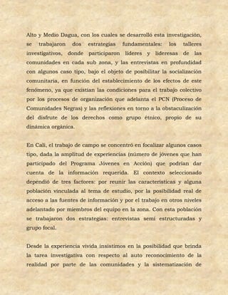 Alto y Medio Dagua, con los cuales se desarrolló esta investigación,
se   trabajaron    dos    estrategias    fundamentales:     los    talleres
investigativos,   donde   participaron   líderes   y   lideresas   de   las
comunidades en cada sub zona, y las entrevistas en profundidad
con algunos caso tipo, bajo el objeto de posibilitar la socialización
comunitaria, en función del establecimiento de los efectos de este
fenómeno, ya que existían las condiciones para el trabajo colectivo
por los procesos de organización que adelanta el PCN (Proceso de
Comunidades Negras) y las reflexiones en torno a la obstaculización
del disfrute de los derechos como grupo étnico, propio de su
dinámica orgánica.


En Cali, el trabajo de campo se concentró en focalizar algunos casos
tipo, dada la amplitud de experiencias (número de jóvenes que han
participado del Programa Jóvenes en Acción) que podrían dar
cuenta de la información requerida. El contexto seleccionado
dependió de tres factores: por reunir las características y alguna
población vinculada al tema de estudio, por la posibilidad real de
acceso a las fuentes de información y por el trabajo en otros niveles
adelantado por miembros del equipo en la zona. Con esta población
se trabajaron dos estrategias: entrevistas semi estructuradas y
grupo focal.


Desde la experiencia vivida insistimos en la posibilidad que brinda
la tarea investigativa con respecto al auto reconocimiento de la
realidad por parte de las comunidades y la sistematización de
 