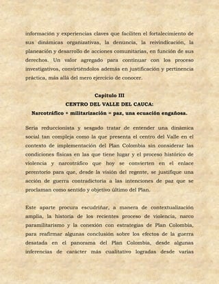 información y experiencias claves que faciliten el fortalecimiento de
sus dinámicas organizativas, la denuncia, la reivindicación, la
planeación y desarrollo de acciones comunitarias, en función de sus
derechos. Un valor agregado para continuar con los proceso
investigativos, convirtiéndolos además en justificación y pertinencia
práctica, más allá del mero ejercicio de conocer.


                            Capitulo III
                CENTRO DEL VALLE DEL CAUCA:
  Narcotráfico + militarización = paz, una ecuación engañosa.

Seria reduccionista y sesgado tratar de entender una dinámica
social tan compleja como la que presenta el centro del Valle en el
contexto de implementación del Plan Colombia sin considerar las
condiciones físicas en las que tiene lugar y el proceso histórico de
violencia y narcotráfico que hoy se convierten en el enlace
perentorio para que, desde la visión del regente, se justifique una
acción de guerra contradictoria a las intenciones de paz que se
proclaman como sentido y objetivo último del Plan.


Este aparte procura escudriñar, a manera de contextualización
amplia, la historia de los recientes proceso de violencia, narco
paramilitarismo y la conexión con estrategias de Plan Colombia,
para reafirmar algunas conclusión sobre los efectos de la guerra
desatada en el panorama del Plan Colombia, desde algunas
inferencias de carácter más cualitativo logradas desde varias
 