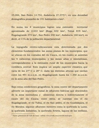 25.084, San Pedro 14.754, Andalucía 27.377)12, en una densidad
demográfica promedio de 151 habitantes x km2.


En suma los 4 municipios logran una extensión                                                    territorial
aproximada de 2.433 km2 (Buga 832 km2, Tuluá 819 km2,
Bugalagrande 374 km2, San Pedro 240 km2, Andalucía 168 km2), es
decir, el 11% de la población departamental.


La        topografía          centro-vallecaucana                 esta      determinada          por      dos
elementos fundamentales: las zonas planas de los municipios, que
se ubican en los costados del río Cauca, en los cuales se asientan
las 4 cabeceras municipales; y las zonas altas o montañosas,
correspondientes a la extensión rural de los municipios hacia la
cordillera central. Esto implica un amplio espectro climático que
varía de los 27º C a 20º C, dada las distintas alturas que oscilan
entre los 491 m.s.n.m. en Bugalagrande hasta los 1.350 m.s.n.m.
en la zona alta del San Pedro.


Bajo estas condiciones geográficas, la zona centro del departamento
advierte un importante ramal de afluentes hídricas que descienden
de la zona montañosa y                           alimentan directa o indirectamente el
cauce          del      río    Cauca;         entre       otros,       se     cuentan          con   el   río
Bugalagrande, el río Tulúa, el río San pedro, el río Guadalajara, el
río Morales; algunas afluentes menores como la quebrada la Luisa,
la quebrada Zabaletas, la quebrada Artieta, laguna de las mellizas,
12
     Fuente: gobernación del Valle de Cauca – website: www.elvalle.com.co/elvalle/municipios
 