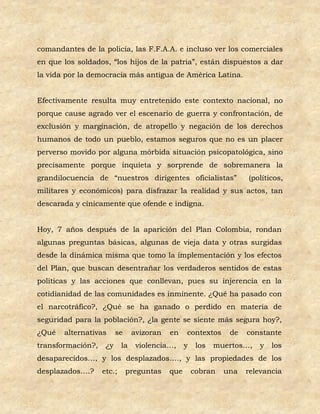 comandantes de la policía, las F.F.A.A. e incluso ver los comerciales
en que los soldados, “los hijos de la patria”, están dispuestos a dar
la vida por la democracia más antigua de América Latina.


Efectivamente resulta muy entretenido este contexto nacional, no
porque cause agrado ver el escenario de guerra y confrontación, de
exclusión y marginación, de atropello y negación de los derechos
humanos de todo un pueblo, estamos seguros que no es un placer
perverso movido por alguna mórbida situación psicopatológica, sino
precisamente porque inquieta y sorprende de sobremanera la
grandilocuencia de “nuestros dirigentes oficialistas”               (políticos,
militares y económicos) para disfrazar la realidad y sus actos, tan
descarada y cínicamente que ofende e indigna.


Hoy, 7 años después de la aparición del Plan Colombia, rondan
algunas preguntas básicas, algunas de vieja data y otras surgidas
desde la dinámica misma que tomo la implementación y los efectos
del Plan, que buscan desentrañar los verdaderos sentidos de estas
políticas y las acciones que conllevan, pues su injerencia en la
cotidianidad de las comunidades es inminente. ¿Qué ha pasado con
el narcotráfico?, ¿Qué se ha ganado o perdido en materia de
seguridad para la población?, ¿la gente se siente más segura hoy?,
¿Qué   alternativas      se     avizoran   en    contextos     de   constante
transformación?,    ¿y     la    violencia…,     y    los   muertos…,   y   los
desaparecidos…, y los desplazados…., y las propiedades de los
desplazados….?     etc.;      preguntas    que       cobran   una   relevancia
 