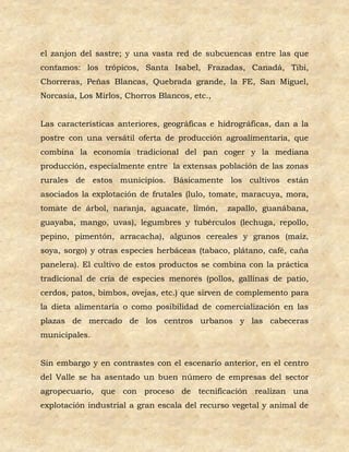 el zanjon del sastre; y una vasta red de subcuencas entre las que
contamos: los trópicos, Santa Isabel, Frazadas, Canadá, Tibi,
Chorreras, Peñas Blancas, Quebrada grande, la FE, San Miguel,
Norcasia, Los Mirlos, Chorros Blancos, etc.,


Las características anteriores, geográficas e hidrográficas, dan a la
postre con una versátil oferta de producción agroalimentaria, que
combina la economía tradicional del pan coger y la mediana
producción, especialmente entre la extensas población de las zonas
rurales de estos municipios. Básicamente los cultivos están
asociados la explotación de frutales (lulo, tomate, maracuya, mora,
tomate de árbol, naranja, aguacate, limón,      zapallo, guanábana,
guayaba, mango, uvas), legumbres y tubérculos (lechuga, repollo,
pepino, pimentón, arracacha), algunos cereales y granos (maíz,
soya, sorgo) y otras especies herbáceas (tabaco, plátano, café, caña
panelera). El cultivo de estos productos se combina con la práctica
tradicional de cría de especies menores (pollos, gallinas de patio,
cerdos, patos, bimbos, ovejas, etc.) que sirven de complemento para
la dieta alimentaría o como posibilidad de comercialización en las
plazas de mercado de los centros urbanos y las cabeceras
municipales.


Sin embargo y en contrastes con el escenario anterior, en el centro
del Valle se ha asentado un buen número de empresas del sector
agropecuario, que con proceso de tecnificación realizan una
explotación industrial a gran escala del recurso vegetal y animal de
 