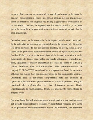 la zona. Entre otras, se resalta el monocultivo intensivo de caña de
azúcar, especialmente hacia las zonas planas de los municipios,
dada la presencia del ingenio Río Paila; la ganadería tecnificada en
la hacienda Lucerna; la explotación industrial porcina y de aves
(aves de engorde y de postura), estas últimas en centros avícolas de
gran magnitud.


De todas maneras, la economía de la región basada en el desarrollo
de la actividad agropecuaria –especialmente la industrial- dinamiza
los otros sectores de las economías locales, es decir, vincula gran
parte de la población económicamente activa al aparato productivo.
En San Pedro, por ejemplo, en el área de la industria se destacan la
fabricación de tacos para billar surtiendo diferentes ciudades del
país, igualmente existen industrias de tejas de barro y ladrillo y
cofres fúnebres, dos multinacionales: PISA (administradora de
peajes) Y PROACTIVA (recolección y disposición final de residuos
sólidos), las cuales han ocupado personal de los municipios vecinos,
utilizando solo la población sanpedreña para los puestos de
operarios o barrenderos, pese a contar en el municipio con una gran
cantidad   de    profesionales   en   las   diferentes   áreas.   Hacia
Bugalagrande la multinacional Nestlé es una fuente mayoritaria de
empleo local.


Por otro lado, las administraciones municipales y las instituciones
del Estado (especialmente colegios y hospitales) recogen otro tanto
de la población económicamente activa. No obstante, las reformas
 