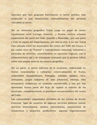 laborales que han golpeado fuertemente el sector público, han
conducido     a       una   disminución   ostensiblemente    del   personal
vinculado al sector.


Por su ubicación geográfica Tulúa juega un papel de centro
equidistante entre Cartago, Armenia           y Pereira, centros urbanos
importantes del norte del Valle, Quindío y Risaralda, por una parte
y Cali, la capital del Departamento, por otra la otra. A su vez, Tuluá
está ubicada entre los municipios del centro del Valle del Cauca, a
los cuales sirve de “Puente” e intermediario comercial, industrial y
prestador de servicios, convirtiéndose en epicentro regional, con la
infraestructura vial y de transporte necesaria que le permite influir
sobre una amplia zona en su entorno geográfico.

Por su parte, el sector informal de la economía, evidenciado en
ventas   estacionarias       y callejeras,   comercialización de       frutas,
comestibles       (manjarblanco,    fritangas,   comidas    rápidas,    etc.),
artesanías, juegos callejeros de azar (chancees, loterías, rifas
semanales), evidencian un aumento considerable, y hoy por hoy
dinamizan buena parte del flujo de capital al interior de los
municipio, complementando el panorama socioeconómico del centro
del Valle.
Las comunidades organizadas alrededor de las Juntas de Acción
Comunal, ligas de usuarios de algunos servicios públicos (salud,
servicios domiciliarios), madres comunitarias, asociaciones de
campesinos        y    pequeños   productores,   algunas    organizaciones
 