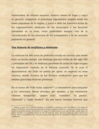 ambientales, de adultos mayores, madres cabeza de hogar y ong´s
en general, componen el panorama organizativo surgido desde las
bases populares de la región; y junto a ellos las histórica lucha de
las organizaciones sindicales de los municipios y las factorías
instaladas en la zona, como posibilidad siempre viva de la
reivindicación de los derechos de los trabajadores y de los sectores
populares en general.


Una historia de conflictos y violencias


La violencia ha sido tema de profundo estudio en nuestro país desde
hace ya mucho tiempo. Las distintas guerras civiles de del siglo XIX
y principios del XX y la violencia partidista de mitad de siglo ocupan
un importante capítulo de la historia nacional, de la cual el
departamento del Valle no podría ser ajeno, en especial su zona
céntrica, donde muchos de los factores confluyeron para que las
oleadas genocidas hicieran presencia.


En el centro del Valle hubo “pájaros”13 y señaladores para aniquilar
a los contrarios. Basta recordar, por ejemplo, a los tristemente
célebres         “lamparilla”,             “pájaro         azul”,        “caballito”,          “la      pacha”,
“aluminio” y “mala sombra”. En esa época muchos tuvieron que

13
    Durante la época de la Violencia partidista en Colombia se conocieron como “los pájaros” a los grupos de
asesinos de filiación conservadora que perpetraron múltiples asesinatos selectivos y matanzas de carácter contra los
miembros del partido opositor, los liberales. Los “pájaros” se constituyeron en una suerte de brazo armado ilegal del
partido oficialista en el gobierno, durante los años 48 al 56. sus modos operando incluían un amplio repertorio de
torturas, abusos a la población civil y asesinatos atroces como mecanismo de intimidación y fundación de terror entre
la población.
 