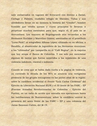 salir embarcados en vagones del ferrocarril con destino a Zarzal,
Cartago y Palmira, ciudades refugio de liberales. Tulúa y sus
alrededores llevan en su memora la historia del “Cóndor”, hombre
humilde que vendía quesos y cuyos principios lo llevaron a
perpetuar muchos asesinatos para que, según él, el país no se
derrumbara. Los mayores de Bugalagrande aún recuerdan a los
Hermanos Euclides y Marcelino Gómez, asesinados en el prostíbulo
“Luna Park”; al telegrafista Alfonso López, ultimado en su oficina; a
Baudillo, el abastecedor de legumbres de las Hermanas vicentinas;
a los “ultimados” por Lamparilla en el “Café Regina”, en la esquina
que hoy ocupa el Banco de Colombia. Y eso solo por mencionar
algunos de tantos que fueron sometidos a los vejámenes de una
violencia indolente, visceral e indómita.


Cuando se creía que se había dado vuelta a la página de violencia,
ya corriendo la década de los 80’s se anuncia una vertiginosa
presencia de los grupos insurgentes en las partes altas de la región:
sobre la cordillera occidental el Frente “Luís Carlos Cárdenas” del
Ejército de Liberación Nacional (ELN) y el 30 frente de las FARC - EP
(Fuerzas Armadas Revolucionarias de Colombia – Ejército del
Pueblo), en un radio de acción que extendía sus operaciones hasta
las estribaciones de Buenaventura; sobre la cordillera central la
presencia del sexto frente de las FARC – EP y una columna del
Jaime Bateman Cañón, del M-19.
 