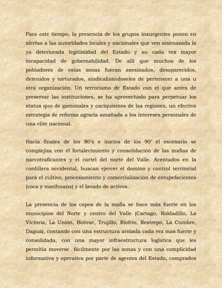 Para este tiempo, la presencia de los grupos insurgentes ponen en
alertas a las autoridades locales y nacionales que ven amenazada la
ya deteriorada legitimidad del Estado y su cada vez mayor
incapacidad de gobernabilidad. De allí que muchos de los
pobladores de estas zonas fueran asesinados, desaparecidos,
detenidos y torturados, sindicalizándoseles de pertenecer a una u
otra organización. Un terrorismo de Estado con el que antes de
preservar las instituciones, se ha aprovechado para perpetuar los
status quo de gamonales y caciquismos de las regiones, un efectiva
estrategia de reforma agraria amañada a los intereses personales de
una elite nacional.


Hacia finales de los 80’s e inicios de los 90’ el escenario se
complejiza con el fortalecimiento y consolidación de las mafias de
narcotraficantes y el cartel del norte del Valle. Acentados en la
cordillera occidental, buscan ejercer el domino y control territorial
para el cultivo, procesamiento y comercialización de estupefacientes
(coca y marihuana) y el lavado de activos.


La presencia de los capos de la mafia se hace más fuerte en los
municipios del Norte y centro del Valle (Cartago, Roldadillo, La
Victoria, La Unión, Bolivar, Trujillo, Riofrío, Restrepo, La Cumbre,
Dagua), contando con una estructura armada cada vez mas fuerte y
consolidada, con una mayor infraestructura logística que les
permitía moverse fácilmente por las zonas y con una complicidad
informativa y operativa por parte de agentes del Estado, comprados
 