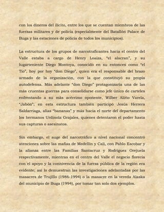 con los dineros del ilícito, entre los que se cuentan miembros de las
fuerzas militares y de policía (especialmente del Batallón Palace de
Buga y las estaciones de policía de todos los municipios).


La estructura de los grupos de narcotraficantes hacia el centro del
Valle estaba a cargo de Henry Loaiza, “el alacran”, y su
lugarteniente Diego Montoya, conocido en su entonces como “el
Tío”, hoy por hoy “don Diego”, quien era el responsable del brazo
armado de la organización, con la que constituyó su propia
autodefensa. Más adelante “don Diego” protagonizaría una de las
más cruentas guerras para consolidarse como jefe único de carteles
enfrentando a su más acérrimo oponente, Wilber Alirio Varela,
“Jabón”; en esta estructura también participó Jesús Herrera
Saldarriaga, alias “bananas” y más hacia el norte del departamento
los hermanos Urdinola Grajales, quienes detentaron el poder hasta
sus capturas o asesinatos.


Sin embargo, el auge del narcotráfico a nivel nacional concentró
atenciones sobre las mafias de Medellín y Cali, con Pablo Escobar y
la alianza entre las Familias Santacruz y Rodríguez Orejuela
respectivamente, mientras en el centro del Valle el negocio florecía
con el apoyo y la connivencia de la fuerza pública de la región era
evidente; así lo demuestran las investigaciones adelantadas por las
masacres de Trujillo (1986-1994) o la masacre en la vereda Alaska
del municipio de Buga (1994), por tomar tan solo dos ejemplos.
 