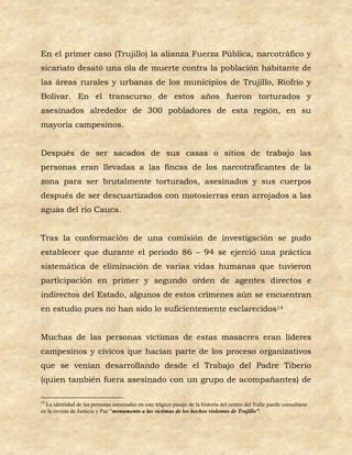 En el primer caso (Trujillo) la alianza Fuerza Pública, narcotráfico y
sicariato desató una ola de muerte contra la población habitante de
las áreas rurales y urbanas de los municipios de Trujillo, Riofrío y
Bolívar. En el transcurso de estos años fueron torturados y
asesinados alrededor de 300 pobladores de esta región, en su
mayoría campesinos.


Después de ser sacados de sus casas o sitios de trabajo las
personas eran llevadas a las fincas de los narcotraficantes de la
zona para ser brutalmente torturados, asesinados y sus cuerpos
después de ser descuartizados con motosierras eran arrojados a las
aguas del río Cauca.


Tras la conformación de una comisión de investigación se pudo
establecer que durante el periodo 86 – 94 se ejerció una práctica
sistemática de eliminación de varias vidas humanas que tuvieron
participación en primer y segundo orden de agentes directos e
indirectos del Estado, algunos de estos crímenes aún se encuentran
en estudio pues no han sido lo suficientemente esclarecidos14


Muchas de las personas víctimas de estas masacres eran líderes
campesinos y cívicos que hacían parte de los proceso organizativos
que se venían desarrollando desde el Trabajo del Padre Tiberio
(quien también fuera asesinado con un grupo de acompañantes) de

14
  La identidad de las personas asesinadas en este trágico pasaje de la historia del centro del Valle puede consultarse
en la revista de Justicia y Paz “monumento a las víctimas de los hechos violentos de Trujillo”.
 