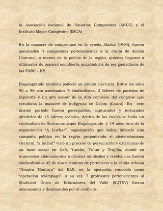 la Asociación nacional de Usuarios Campesinos (ANUC) y el
Instituto Mayor Campesino (IMCA)


En la masacre de campesinos en la vereda Alaska (1994), fueron
asesinados 4 campesinos pertenecientes a la Junta de Acción
Comunal, a manos de la policía de la región, quienes llegaron a
ultimarlos de manera encubierta acusándolos de ser guerrilleros de
las FARC – EP.


Bugalagrande también padeció su propio viacrucis. Entre los años
90 a 96 son asesinados 9 sindicalistas, 3 líderes de partidos de
izquierda y un alto asesor de la Alta comisión del congreso que
estudiaba la masacre de indígenas en Caloto (Cauca). En            este
mismo   periodo     fueron   perseguidos,   capturados   y   torturados
alrededor de 15 líderes sociales, dentro de los cuales se halla un
sindicalista de Sintramunicipio Bugalagrande y 14 miembros de la
organización “A Luchar”, organización que había iniciado una
campaña política en la región proponiendo el abstencionismo
electoral; “a luchar” vivió un proceso de persecución y exterminio de
su base social en Cali, Yumbo, Tuluá y Trujillo, donde en
numerosos allanamientos a oficinas sindicales y residencias fueron
sindicalizados 45 de sus miembros de pertenecer a la célula urbana
“Omaira Montoya” del ELN, en la operación conocida como
“operación relámpago”. A su vez, 7 profesores pertenecientes al
Sindicato   Único    de   Educadores    del   Valle   (SUTEV)   fueron
amenazados y desplazados por el conflicto.
 