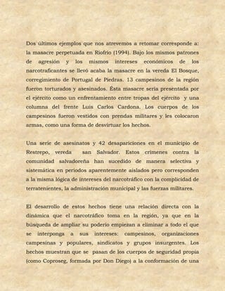 Dos últimos ejemplos que nos atrevemos a retomar corresponde a:
la masacre perpetuada en Riofrío (1994). Bajo los mismos patrones
de   agresión     y       los    mismos   intereses    económicos   de     los
narcotraficantes se llevó acaba la masacre en la vereda El Bosque,
corregimiento de Portugal de Piedras. 13 campesinos de la región
fueron torturados y asesinados. Ésta masacre sería presentada por
el ejército como un enfrentamiento entre tropas del ejército y una
columna del frente Luis Carlos Cardona. Los cuerpos de los
campesinos fueron vestidos con prendas militares y les colocaron
armas, como una forma de desvirtuar los hechos.


Una serie de asesinatos y 42 desapariciones en el municipio de
Restrepo,   vereda          san    Salvador.   Estos   crímenes   contra    la
comunidad salvadoreña han sucedido de manera selectiva y
sistemática en periodos aparentemente aislados pero corresponden
a la misma lógica de intereses del narcotráfico con la complicidad de
terratenientes, la administración municipal y las fuerzas militares.


El desarrollo de estos hechos tiene una relación directa con la
dinámica que el narcotráfico toma en la región, ya que en la
búsqueda de ampliar su poderío empiezan a eliminar a todo el que
se   interponga       a    sus    intereses:   campesinos,   organizaciones
campesinas y populares, sindicatos y grupos insurgentes. Los
hechos muestran que se pasan de los cuerpos de seguridad propia
(como Coproseg, formada por Don Diego) a la conformación de una
 