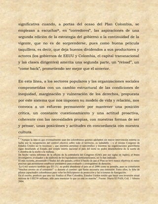 significativa cuando, a portas del ocaso del Plan Colombia, se
empiezan a escuchar8, en “corredores”, las aspiraciones de una
segunda edición de la estrategia del gobierno o la continuidad de la
vigente, que no es de sorprenderse, pues como buena película
taquillera, es decir, que deja buenos dividendos a sus productores y
actores (los gobiernos de EEUU y Colombia, el capital transnacional
y las clases dirigentes) amerita una segunda parte, un “reload”, un
“come back”, prometiendo ser mejor que el anterior.


En esta línea, a los sectores populares y las organizaciones sociales
comprometidas con un cambio estructural de las condiciones de
inequidad, marginación y vulneración de los derechos, propuesta
por este sistema que nos imponen su modelo de vida y relación, nos
convoca a un esfuerzo permanente por mantener una posición
crítica, un constante cuestionamiento y una actitud proactiva,
coherente con las necesidades propias, con nuestras formas de ser
y pensar, unas posiciones y actitudes en concordancia con nuestra
cultura.
8
  “Aunque la idea es que eventualmente sean los colombianos quienes adelanten sin mayor intervención externa su
lucha por la recuperación del control efectivo sobre todo el territorio, es indudable —y el mismo Congreso de
Estados Unidos así lo reconoce -, que mientras persistan el narcotráfico y mientras las organizaciones guerrilleras
sigan desafiando al Estado, por simple interés nacional el país del norte no podrá desenchufarse de la suerte de
Colombia de la noche a la mañana.
De hecho varios informes de la oficina de la contraloría del Congreso (GAO, por sus siglas en inglés), el brazo
investigativo, evaluador y de auditoria de los legisladores norteamericanos, así lo han indicado.
El más reciente, presentado a finales del año pasado, critica el hecho de que el Plan no tuvo nunca objetivos ni metas
precisas que permitieran establecer parámetros para evaluarlo y cronogramas de duración.
 La GAO sostuvo también que EE.UU. no podrá abandonar el país en el 2006 como se pensaba, pues se cometieron
“muchos errores en el comienzo” -y durante el camino- que harán necesaria una extensión. Entre ellos, la falta de
pilotos capacitados colombianos para volar los helicópteros de protección y las avionetas de fumigación.
En el escrito, predicen que una vez finalice el Plan Colombia, Estados Unidos tendrá que hacer una inversión anual
mínima de US$230 millones, sólo para mantener lo que ya está en marcha”. Fuente: Diario El PAIS, Cali. 1 febrero
2004.
 