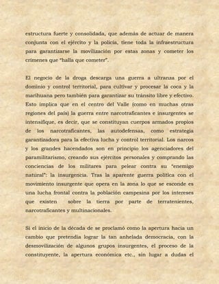 estructura fuerte y consolidada, que además de actuar de manera
conjunta con el ejército y la policía, tiene toda la infraestructura
para garantizarse la movilización por estas zonas y cometer los
crímenes que “halla que cometer”.


El negocio de la droga descarga una guerra a ultranza por el
dominio y control territorial, para cultivar y procesar la coca y la
marihuana pero también para garantizar su tránsito libre y efectivo.
Esto implica que en el centro del Valle (como en muchas otras
regiones del país) la guerra entre narcotraficantes e insurgentes se
intensifique, es decir, que se constituyan cuerpos armados propios
de    los   narcotraficantes,   las      autodefensas,    como     estrategia
garantizadora para la efectiva lucha y control territorial. Los narcos
y los grandes hacendados son en principio los agenciadores del
paramilitarismo, creando sus ejércitos personales y comprando las
conciencias de los militares para pelear contra su “enemigo
natural”: la insurgencia. Tras la aparente guerra política con el
movimiento insurgente que opera en la zona lo que se esconde es
una lucha frontal contra la población campesina por los intereses
que    existen     sobre   la   tierra    por   parte    de   terratenientes,
narcotraficantes y multinacionales.


Si el inicio de la década de se proclamó como la apertura hacia un
cambio que pretendía lograr la tan anhelada democracia, con la
desmovilización de algunos grupos insurgentes, el proceso de la
constituyente, la apertura económica etc., sin lugar a dudas el
 