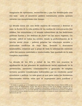 imaginario de optimismo, reconciliación y paz fue desdibujado una
vez más             ante el acontecer político extramuros contra quienes
miraron con escepticismo este tiempo.


La década inicia con una doble manera de construir y destruir el
país: la ficción de la vida pública de los medios de comunicación (los
lobbies, las entrevistas) y el mundo subterráneo de las dediciones
políticas fuertes y los órdenes de facto15 en las micro regiones. Un
periodo difícil en todos los niveles, donde la profundización de la
brecha social (ricos – pobres) polarizo las relaciones sociales y
profundizó            conflictos           de      vieja      data,        llevando           a     desenlaces
lamentables, crímenes que a pesar de toda la información existente
sobre los autores materiales e intelectuales, han quedado en la más
completa impunidad.


La década de los 80’s y mitad de los 90’s nos muestra la
agudización de los procesos de intolerancia social expresado en la
persecución, asesinato, criminalización y genocidio de amplios
sectores sociales considerados indeseables por su condición social
económica y política. Lo más grave es que para todos los fenómenos
mencionados existen velos que se superponen para justificar y


15
   El término es acuñado por la Investigadora de la universidad de Caldas Maria Cristina Palacios (2004), en los
estudios acerca del desplazamiento forzado. Para ella los órdenes de facto son la estrategia agenciada por los
distintos actores que participan del conflicto (insurgencia, paramilitares, miembros de la fuerza pública), que se
mueven al margen de la ley y en cuyo modo operando juega prioritariamente la utilización de la fuerza y la apelación
al recurso de la violencia, muchas veces atroz y cruel, para establecer el sistema de control y dominación propio a los
intereses de cada cual.
 