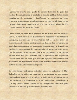 legitimar la muerte como parte del devenir histórico del país. Los
medios de comunicación a afectado la opinión pública fortaleciendo
imaginarios de venganza y justificando la comisión de estos
crímenes, sean quienes sean los autores, no han escudriñado en las
causas y las graves consecuencias que esto ha generado en la vida
política y social del Valle del Cauca.


Como vemos, el tema de la violencia no es nuevo para el Valle del
Cauca, la vinculación a las dinámicas del narcotráfico es evidente e
innegable, sin embargo la importancia radica en reconocer los
elementos particulares, contextuales, en los que las coyunturas se
sobredimensionan ante los problemas estructurales y a la postre se
establecen mecanismos de contingencia coyunturales, que nunca
han logrado dar respuesta efectiva a las necesidades y problemas
estructurales del país, además con un agravante: las respuestas
coyunturales son los velos que permiten agenciar mecanismos más
elaborados de dominación de las elites mientras calman la opinión
pública o acallan las voces divergentes.


De esta forma podríamos entender como en definitiva el Plan
Colombia no ha sido otra cosa que la continuidad de un proceso
inacabado de guerra, o si se quiere, la legitimación y legalización de
una estrategia que ya agoto su recurso “clandestino”, subterfugio, y
que hoy busca recomponerse en los imaginarios colectivos para
perpetuar el estatus que otrora le ha sido esquivo.
 