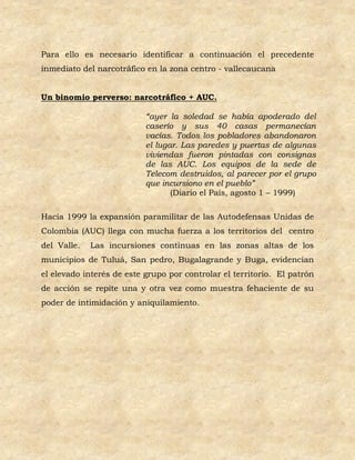Para ello es necesario identificar a continuación el precedente
inmediato del narcotráfico en la zona centro - vallecaucana


Un binomio perverso: narcotráfico + AUC.

                           “ayer la soledad se había apoderado del
                           caserío y sus 40 casas permanecían
                           vacías. Todos los pobladores abandonaron
                           el lugar. Las paredes y puertas de algunas
                           viviendas fueron pintadas con consignas
                           de las AUC. Los equipos de la sede de
                           Telecom destruidos, al parecer por el grupo
                           que incursiono en el pueblo”
                                  (Diario el País, agosto 1 – 1999)

Hacia 1999 la expansión paramilitar de las Autodefensas Unidas de
Colombia (AUC) llega con mucha fuerza a los territorios del centro
del Valle.   Las incursiones continuas en las zonas altas de los
municipios de Tuluá, San pedro, Bugalagrande y Buga, evidencian
el elevado interés de este grupo por controlar el territorio. El patrón
de acción se repite una y otra vez como muestra fehaciente de su
poder de intimidación y aniquilamiento.
 