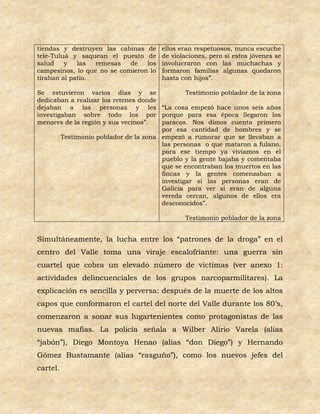 tiendas y destruyen las cabinas de     ellos eran respetuosos, nunca escuche
tele-Tuluá y saquean el puesto de      de violaciones, pero si estos jóvenes se
salud    y   las  remesas   de   los   involucraron con las muchachas y
campesinos, lo que no se comieron lo   formaron familias algunas quedaron
tiraban al patio.                      hasta con hijos”.

Se estuvieron varios días y se                 Testimonio poblador de la zona
dedicaban a realizar los retenes donde
dejaban a las personas y les “La cosa empezó hace unos seis años
investigaban sobre todo los por porque para esa época llegaron los
menores de la región y sus vecinos”.   paracos. Nos dimos cuenta primero
                                       por esa cantidad de hombres y se
        Testimonio poblador de la zona empezó a rumorar que se llevaban a
                                       las personas o que mataron a fulano,
                                       para ese tiempo ya vivíamos en el
                                       pueblo y la gente bajaba y comentaba
                                       que se encontraban los muertos en las
                                       fincas y la gentes comenzaban a
                                       investigar si las personas eran de
                                       Galicia para ver si eran de alguna
                                       vereda cercan, algunos de ellos era
                                       desconocidos”.

                                              Testimonio poblador de la zona


Simultáneamente, la lucha entre los “patrones de la droga” en el
centro del Valle toma una viraje escalofriante: una guerra sin
cuartel que cobra un elevado número de victimas (ver anexo 1:
actividades delincuenciales de los grupos narcoparmilitares). La
explicación es sencilla y perversa: después de la muerte de los altos
capos que conformaron el cartel del norte del Valle durante los 80’s,
comenzaron a sonar sus lugartenientes como protagonistas de las
nuevas mafias. La policía señala a Wilber Alirio Varela (alias
“jabón”), Diego Montoya Henao (alias “don Diego”) y Hernando
Gómez Bustamante (alias “rasguño”), como los nuevos jefes del
cartel.
 