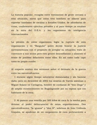 La historia popular, recogida entre testimonios de gente cercana a
esta situación, narra que estos tres hombres se aliaron para
exportar toneladas de cocaína a Estados Unidos. Se adueñaron de
rutas, conformaron ejércitos privados y al poco tiempo ya estaban
en     la   mira    del   D.E.A.   y   los   organismos     de   inteligencia
internacionales.


La    presión      de   estos   organismos   logra   la   ruptura   de   esta
organización y es “Rasguño” quien decide buscar la justicia
norteamericana con el propósito de arreglar su situación; trato de
convencer a sus socios pero esto generó desconfianzas y alimento el
temor de posibles delaciones entre ellos. Es así como cada capo
toma su propio rumbo.


Al respecto existen dos versiones sobre el detónate de la guerra
entre los narcotraficantes:
     1. durante algún tiempo estuvieron distanciados y sin hacerse
daño, pero en diciembre de 2002 los sicarios de Varela asesinan a
Miguel Solano en Cartagena, hombre de confianza de “don Diego” y
de amplio reconocimiento en Bugalagrande por su esposa que era
habitante de la zona.


     2. Al parecer una rencilla por 500 kilos de coca fu la mecha para
detonar el poder delincuencial de estas organizaciones. Dos
narcotraficantes, “la iguana” y “don H”, sobrinos de Iván Urdinola
Grajales, se apoderan de un cargamento de coca perteneciente a
 