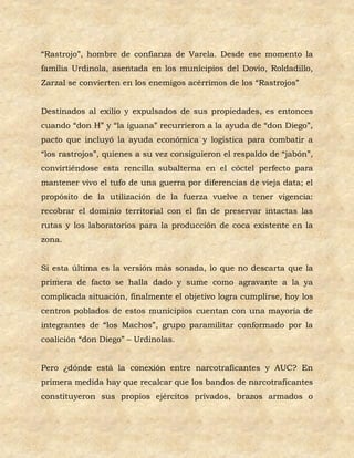 “Rastrojo”, hombre de confianza de Varela. Desde ese momento la
familia Urdinola, asentada en los municipios del Dovio, Roldadillo,
Zarzal se convierten en los enemigos acérrimos de los “Rastrojos”


Destinados al exilio y expulsados de sus propiedades, es entonces
cuando “don H” y “la iguana” recurrieron a la ayuda de “don Diego”,
pacto que incluyó la ayuda económica y logística para combatir a
“los rastrojos”, quienes a su vez consiguieron el respaldo de “jabón”,
convirtiéndose esta rencilla subalterna en el cóctel perfecto para
mantener vivo el tufo de una guerra por diferencias de vieja data; el
propósito de la utilización de la fuerza vuelve a tener vigencia:
recobrar el dominio territorial con el fin de preservar intactas las
rutas y los laboratorios para la producción de coca existente en la
zona.


Si esta última es la versión más sonada, lo que no descarta que la
primera de facto se halla dado y sume como agravante a la ya
complicada situación, finalmente el objetivo logra cumplirse, hoy los
centros poblados de estos municipios cuentan con una mayoría de
integrantes de “los Machos”, grupo paramilitar conformado por la
coalición “don Diego” – Urdinolas.


Pero ¿dónde está la conexión entre narcotraficantes y AUC? En
primera medida hay que recalcar que los bandos de narcotraficantes
constituyeron sus propios ejércitos privados, brazos armados o
 