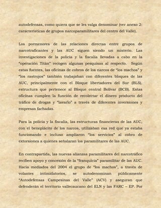 autodefensas, como quiera que se les valga denominar (ver anexo 2:
características de grupos narcoparamilitares del centro del Valle).


Los pormenores de las relaciones directas entre grupos de
narcotraficantes y las AUC siguen siendo un misterio. Las
investigaciones de la policía y la fiscalía llevadas a cabo en la
“operación Titán” recogen algunas pesquisas al respecto.        Según
estas fuentes, las oficinas de cobros de los narcos de “los machos” y
“los rastrojos” también trabajaban con diferentes bloques de las
AUC, principalmente con el Bloque libertadores del Sur (BLS),
estructura que pertenece al Bloque central Bolívar (BCB). Estas
oficinas cumplen la función de recolectar el dinero producto del
tráfico de drogas y “lavarlo” a través de diferentes inversiones y
empresas fachadas.


Para la policía y la fiscalía, las estructuras financieras de las AUC,
con el beneplácito de los narcos, utilizaban esa red que ya estaba
funcionando e incluso ampliaron “los servicios” al cobro de
extorsiones a quienes señalaran los paramilitares de las AUC.


En contrapartida, las nuevas alianzas paramilitares del narcotráfico
reciben apoyo y concesión de la “franquicia” paramilitar de las AUC.
Hacia mediados del 2004 el grupo de “los machos”, a través de
volantes    intimidatorios,   se    autodenominan       públicamente
“Autodefensas Campesinas del Valle” (ACV) y aseguran que
defenderán el territorio vallecaucano del ELN y las FARC – EP. Por
 
